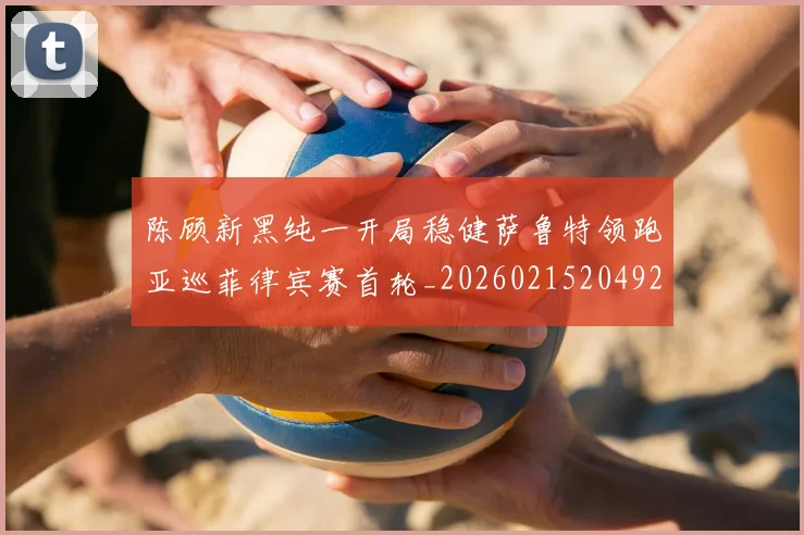 陈顾新黑纯一开局稳健萨鲁特领跑亚巡菲律宾赛首轮_20260215204922