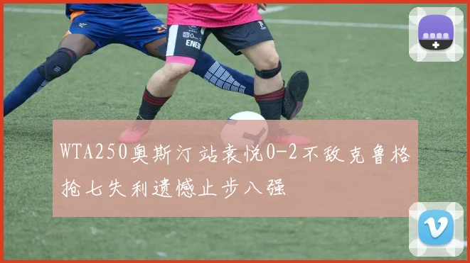 WTA250奥斯汀站袁悦0-2不敌克鲁格抢七失利遗憾止步八强