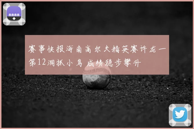 赛事快报海南高尔夫精英赛许龙一第12洞抓小鸟 成绩稳步攀升