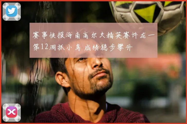 赛事快报海南高尔夫精英赛许龙一第12洞抓小鸟 成绩稳步攀升