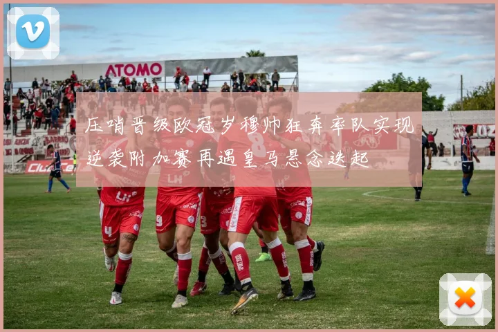 压哨晋级欧冠岁穆帅狂奔率队实现逆袭附加赛再遇皇马悬念迭起