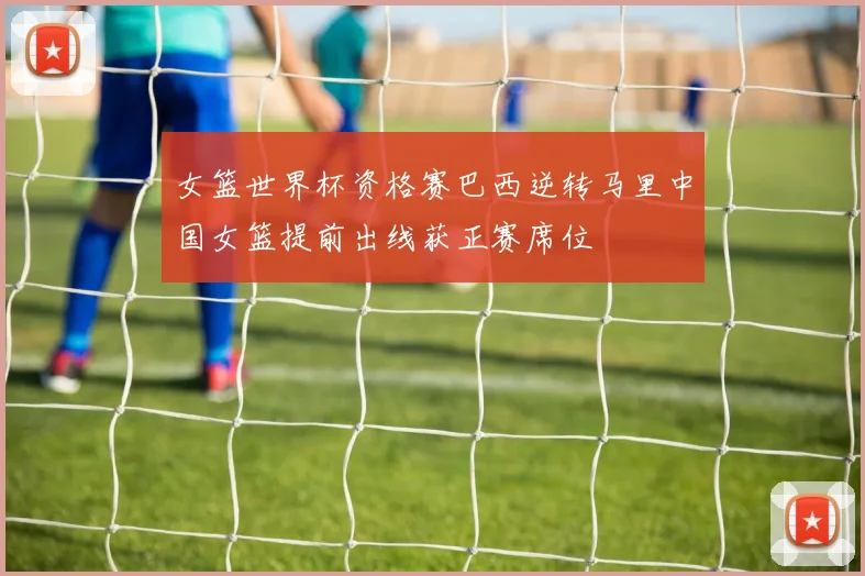女篮世界杯资格赛巴西逆转马里中国女篮提前出线获正赛席位
