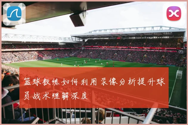 篮球教练如何利用录像分析提升球员战术理解深度