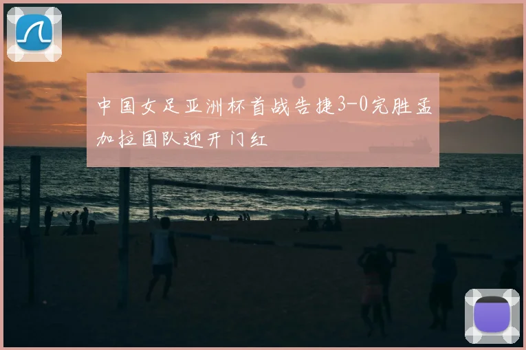 中国女足亚洲杯首战告捷3-0完胜孟加拉国队迎开门红