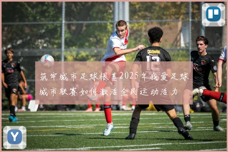 筑牢城市足球根基2025年我爱足球城市联赛如何激活全民运动活力