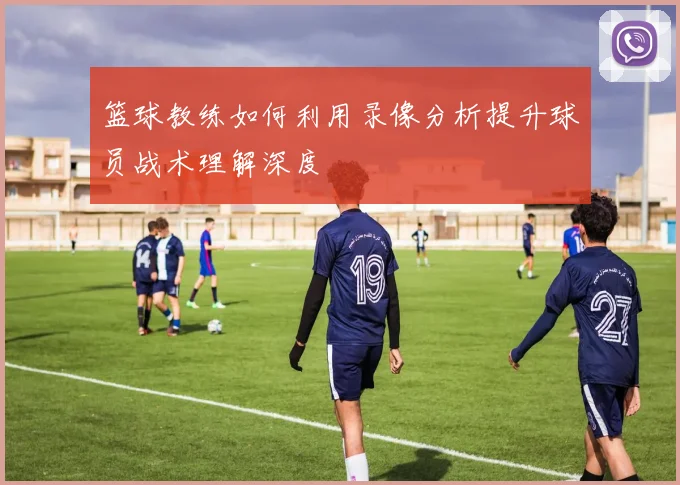 篮球教练如何利用录像分析提升球员战术理解深度