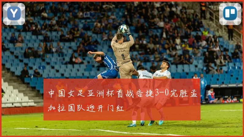 中国女足亚洲杯首战告捷3-0完胜孟加拉国队迎开门红