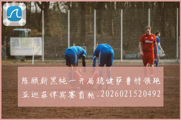 陈顾新黑纯一开局稳健萨鲁特领跑亚巡菲律宾赛首轮_20260215204922