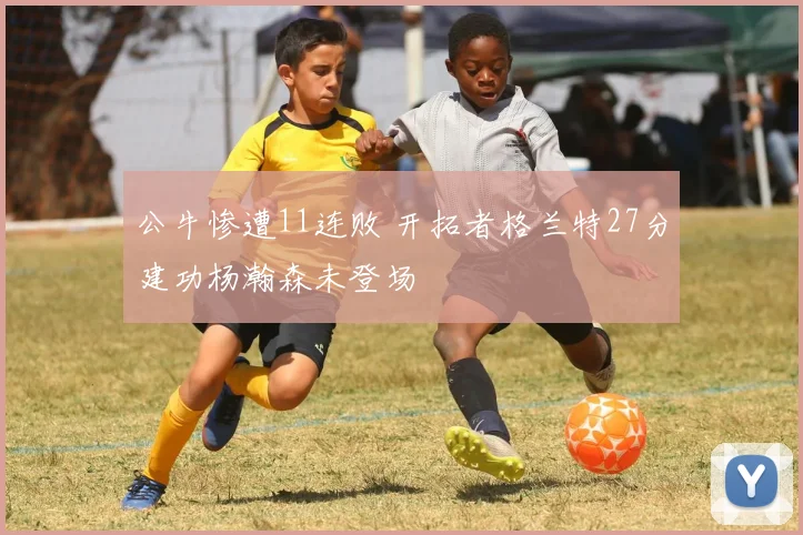 公牛惨遭11连败 开拓者格兰特27分建功杨瀚森未登场