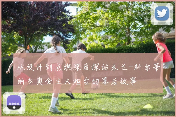 从设计到点燃深度探访米兰-科尔蒂纳冬奥会主火炬台的幕后故事