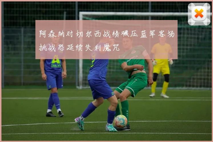 阿森纳对切尔西战绩碾压蓝军客场挑战恐延续失利魔咒