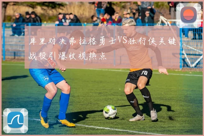 库里对决弗拉格勇士VS独行侠关键战役引爆收视热点