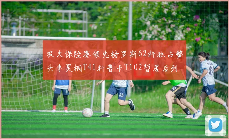 农夫保险赛领先榜罗斯62杆独占鳌头李昊桐T41科普卡T102暂居后列