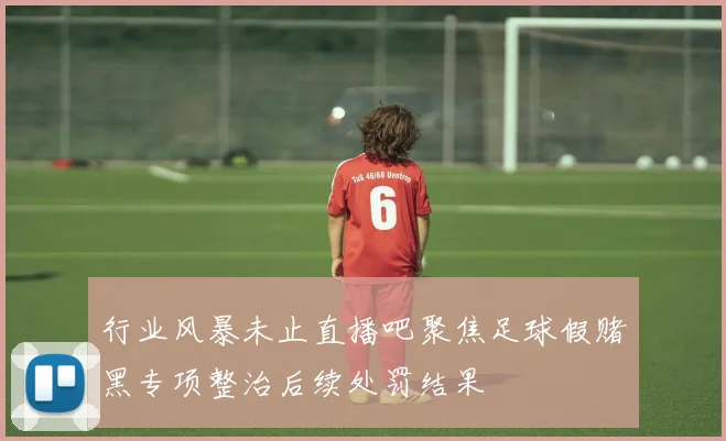 行业风暴未止直播吧聚焦足球假赌黑专项整治后续处罚结果