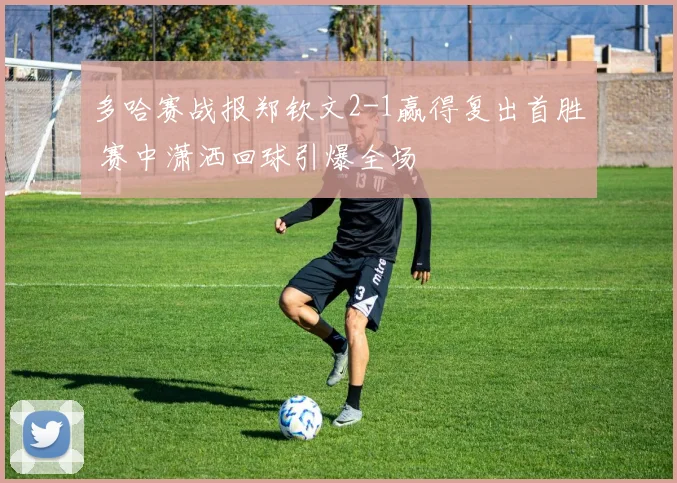 多哈赛战报郑钦文2-1赢得复出首胜 赛中潇洒回球引爆全场