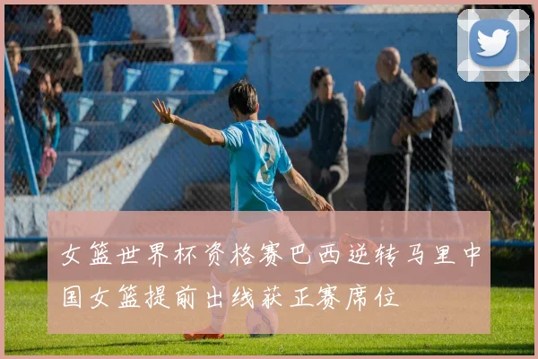 女篮世界杯资格赛巴西逆转马里中国女篮提前出线获正赛席位
